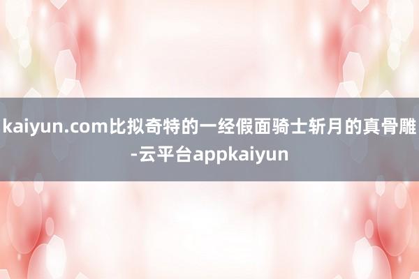 kaiyun.com比拟奇特的一经假面骑士斩月的真骨雕-云平台appkaiyun