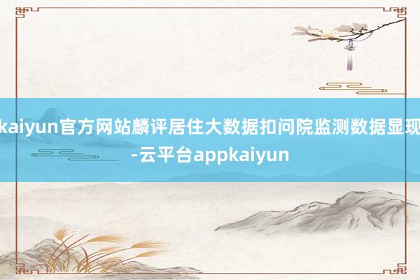 kaiyun官方网站麟评居住大数据扣问院监测数据显现-云平台appkaiyun