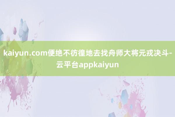 kaiyun.com便绝不彷徨地去找舟师大将元戎决斗-云平台appkaiyun