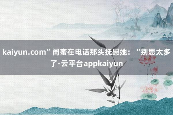 kaiyun.com”闺蜜在电话那头抚慰她：“别思太多了-云平台appkaiyun