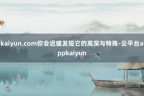 kaiyun.com你会迟缓发现它的高深与特殊-云平台appkaiyun