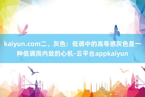 kaiyun.com二、灰色：低调中的高等感灰色是一种低调而内敛的心机-云平台appkaiyun