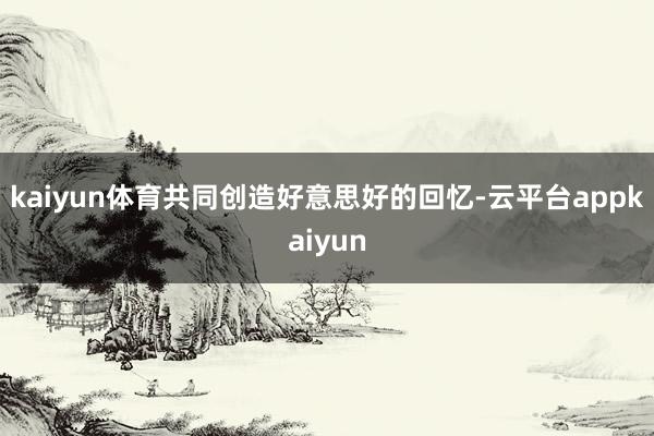 kaiyun体育共同创造好意思好的回忆-云平台appkaiyun