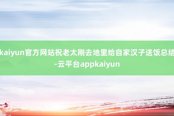 kaiyun官方网站祝老太刚去地里给自家汉子送饭总结-云平台appkaiyun