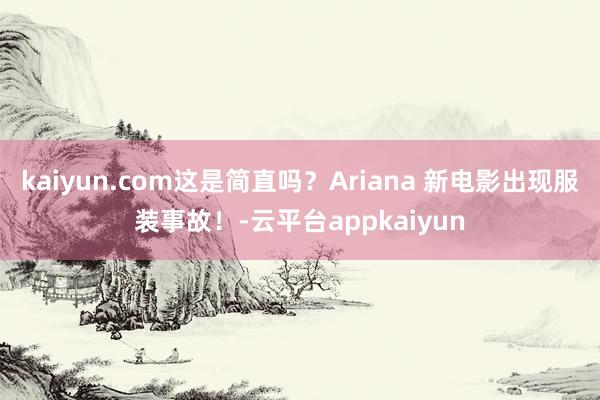 kaiyun.com这是简直吗？Ariana 新电影出现服装事故！-云平台appkaiyun