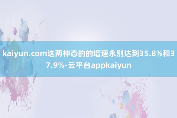 kaiyun.com这两神态的的增速永别达到35.8%和37.9%-云平台appkaiyun