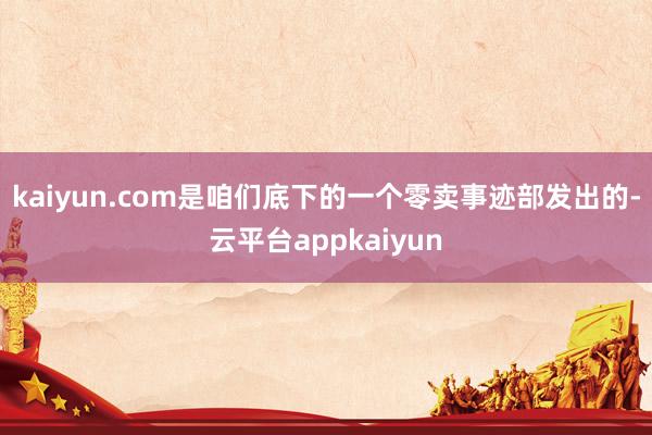 kaiyun.com是咱们底下的一个零卖事迹部发出的-云平台appkaiyun