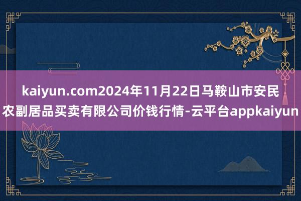 kaiyun.com2024年11月22日马鞍山市安民农副居品买卖有限公司价钱行情-云平台appkaiyun