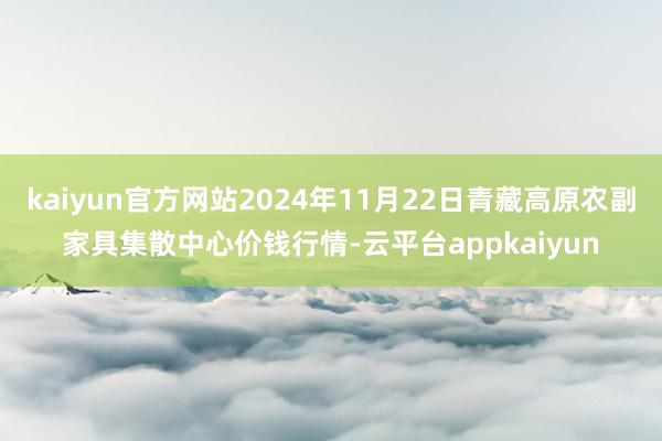 kaiyun官方网站2024年11月22日青藏高原农副家具集散中心价钱行情-云平台appkaiyun