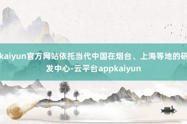 kaiyun官方网站依托当代中国在烟台、上海等地的研发中心-云平台appkaiyun