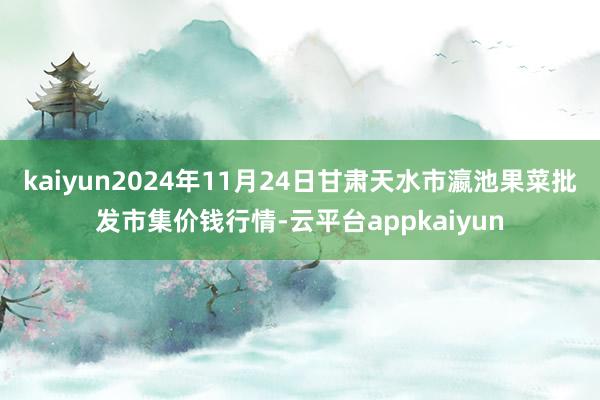 kaiyun2024年11月24日甘肃天水市瀛池果菜批发市集价钱行情-云平台appkaiyun