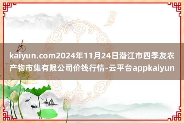 kaiyun.com2024年11月24日潜江市四季友农产物市集有限公司价钱行情-云平台appkaiyun