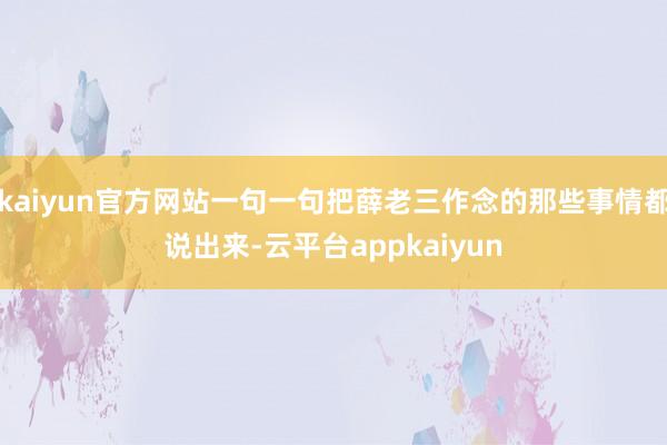 kaiyun官方网站一句一句把薛老三作念的那些事情都说出来-云平台appkaiyun