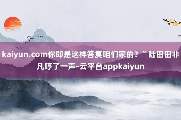 kaiyun.com你即是这样答复咱们家的？”陆田田非凡哼了一声-云平台appkaiyun