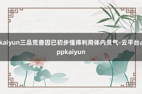 kaiyun三品荒兽因已初步懂得利用体内灵气-云平台appkaiyun