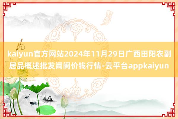 kaiyun官方网站2024年11月29日广西田阳农副居品概述批发阛阓价钱行情-云平台appkaiyun