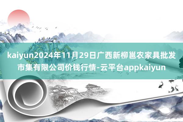 kaiyun2024年11月29日广西新柳邕农家具批发市集有限公司价钱行情-云平台appkaiyun