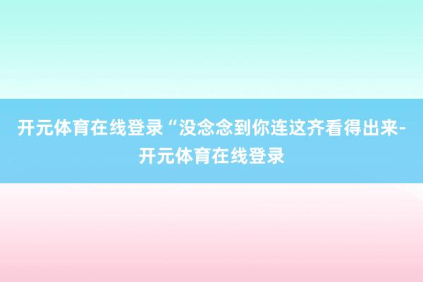 开元体育在线登录“没念念到你连这齐看得出来-开元体育在线登录