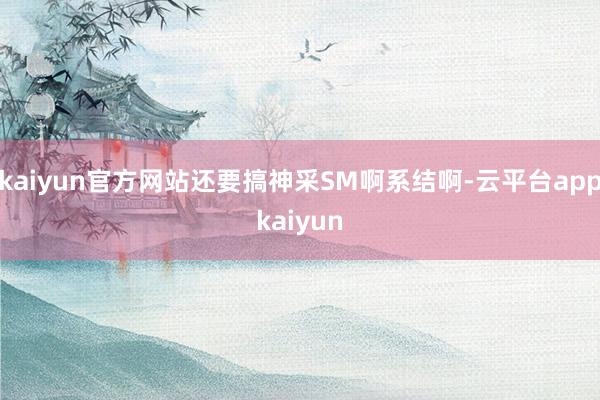 kaiyun官方网站还要搞神采SM啊系结啊-云平台appkaiyun