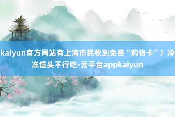 kaiyun官方网站有上海市民收到免费“购物卡”？冷冻馒头不行吃-云平台appkaiyun