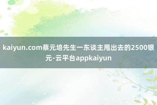 kaiyun.com蔡元培先生一东谈主甩出去的2500银元-云平台appkaiyun