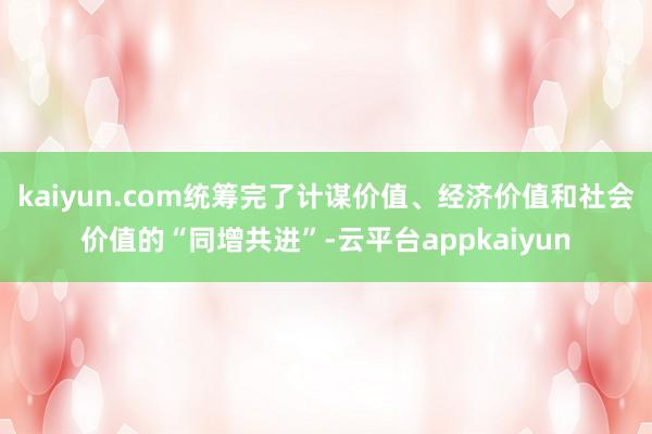 kaiyun.com统筹完了计谋价值、经济价值和社会价值的“同增共进”-云平台appkaiyun