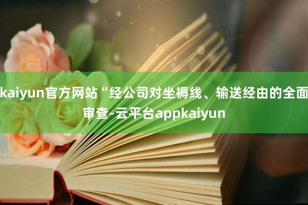 kaiyun官方网站“经公司对坐褥线、输送经由的全面审查-云平台appkaiyun