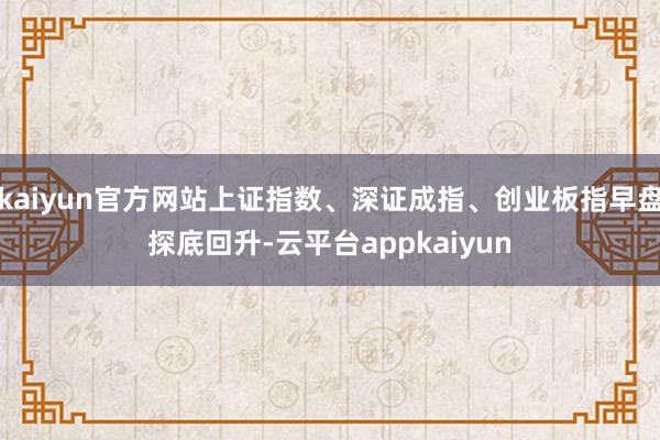 kaiyun官方网站上证指数、深证成指、创业板指早盘探底回升-云平台appkaiyun