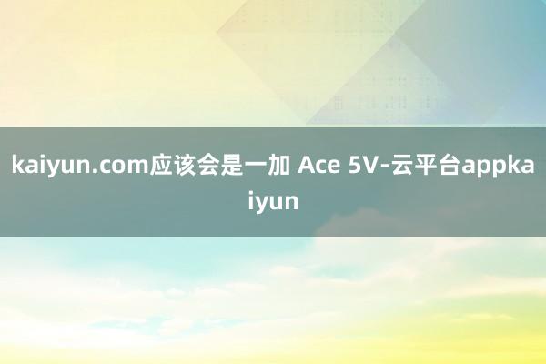 kaiyun.com应该会是一加 Ace 5V-云平台appkaiyun