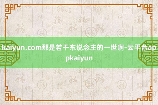 kaiyun.com那是若干东说念主的一世啊-云平台appkaiyun