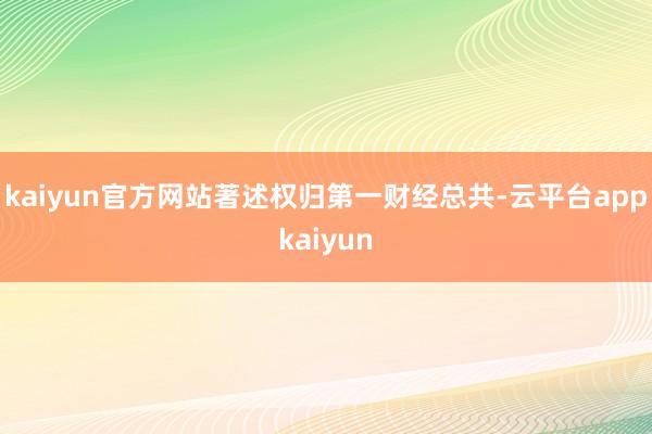 kaiyun官方网站著述权归第一财经总共-云平台appkaiyun