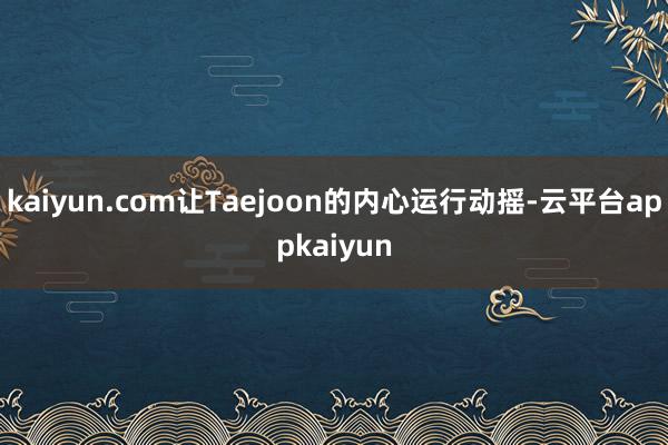 kaiyun.com让Taejoon的内心运行动摇-云平台appkaiyun