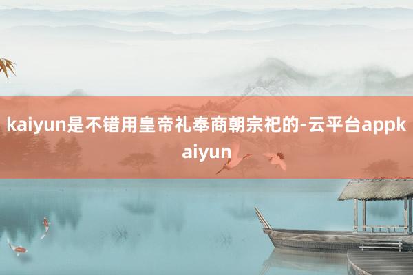 kaiyun是不错用皇帝礼奉商朝宗祀的-云平台appkaiyun