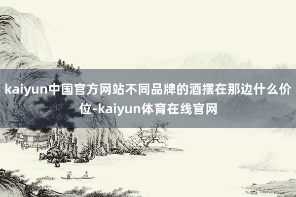 kaiyun中国官方网站不同品牌的酒摆在那边什么价位-kaiyun体育在线官网