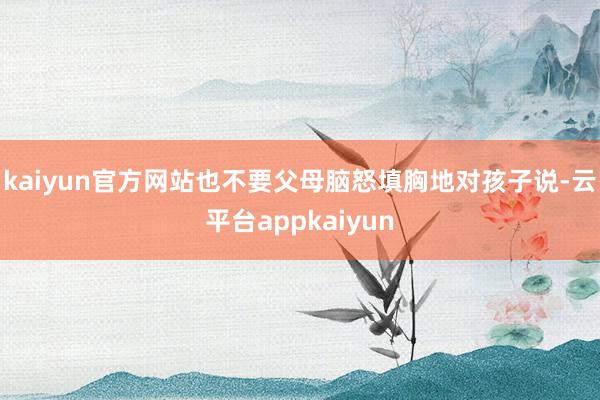 kaiyun官方网站也不要父母脑怒填胸地对孩子说-云平台appkaiyun