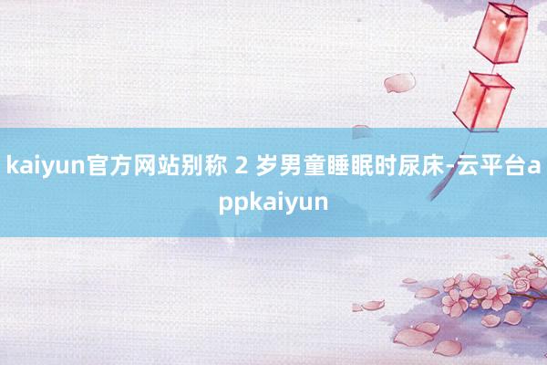 kaiyun官方网站别称 2 岁男童睡眠时尿床-云平台appkaiyun