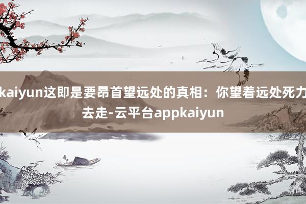 kaiyun这即是要昂首望远处的真相：你望着远处死力去走-云平台appkaiyun