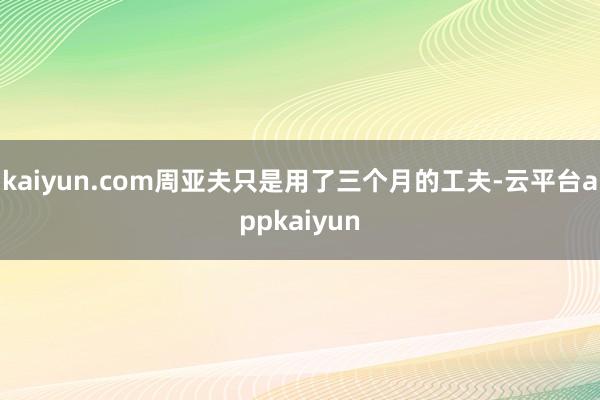 kaiyun.com周亚夫只是用了三个月的工夫-云平台appkaiyun