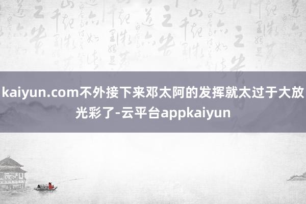 kaiyun.com不外接下来邓太阿的发挥就太过于大放光彩了-云平台appkaiyun