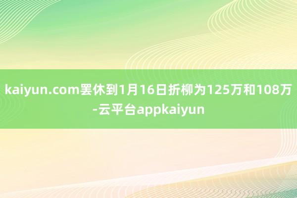 kaiyun.com罢休到1月16日折柳为125万和108万-云平台appkaiyun