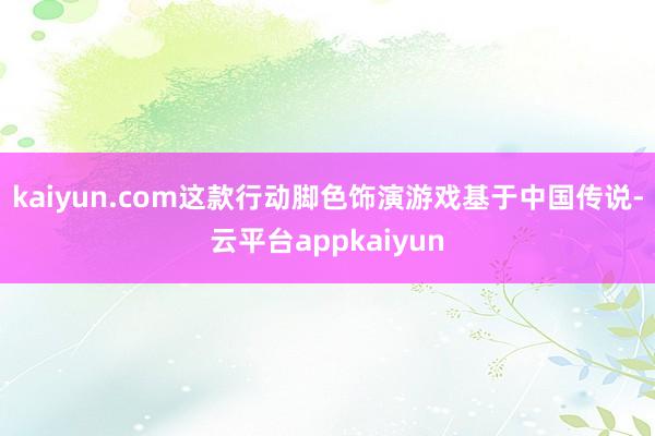 kaiyun.com这款行动脚色饰演游戏基于中国传说-云平台appkaiyun