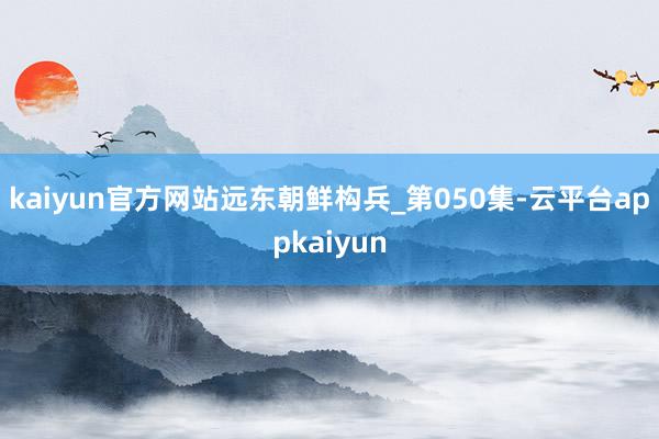 kaiyun官方网站远东朝鲜构兵_第050集-云平台appkaiyun