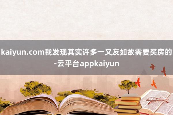 kaiyun.com我发现其实许多一又友如故需要买房的-云平台appkaiyun