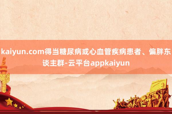 kaiyun.com得当糖尿病或心血管疾病患者、偏胖东谈主群-云平台appkaiyun