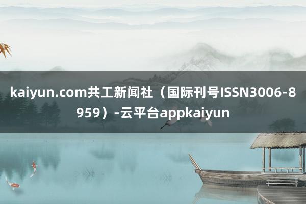 kaiyun.com共工新闻社（国际刊号ISSN3006-8959）-云平台appkaiyun