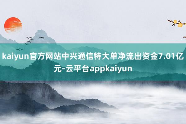 kaiyun官方网站中兴通信特大单净流出资金7.01亿元-云平台appkaiyun