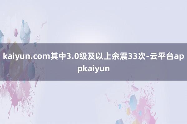 kaiyun.com其中3.0级及以上余震33次-云平台appkaiyun