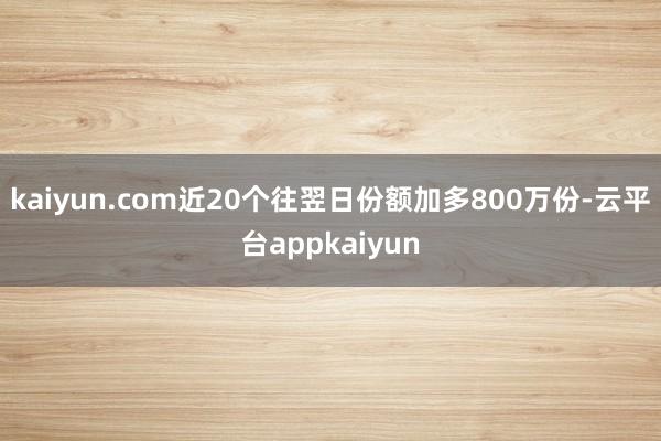 kaiyun.com近20个往翌日份额加多800万份-云平台appkaiyun