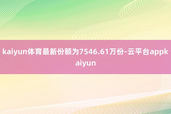 kaiyun体育最新份额为7546.61万份-云平台appkaiyun