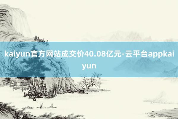 kaiyun官方网站成交价40.08亿元-云平台appkaiyun